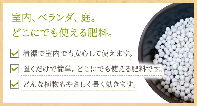 室内、ベランダ、庭。どこにでも使える肥料。 清潔で室内でも安心して使えます。 置くだけで簡単。どこにでも使える肥料です。 どんな植物もやさしく長く効きます。